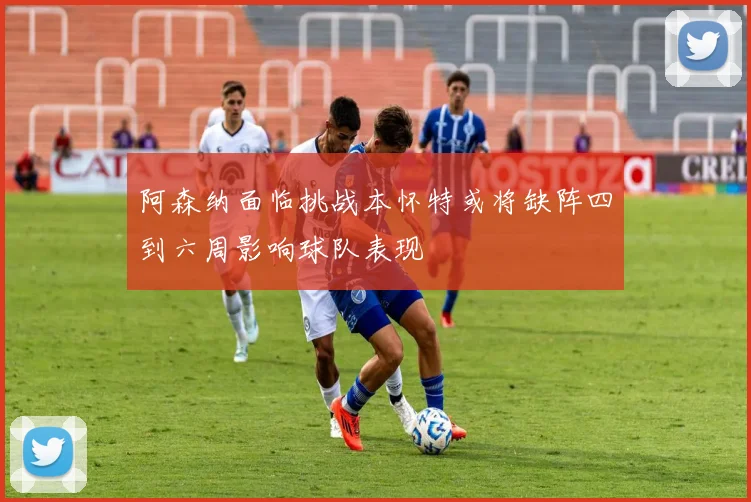 阿森纳面临挑战本怀特或将缺阵四到六周影响球队表现