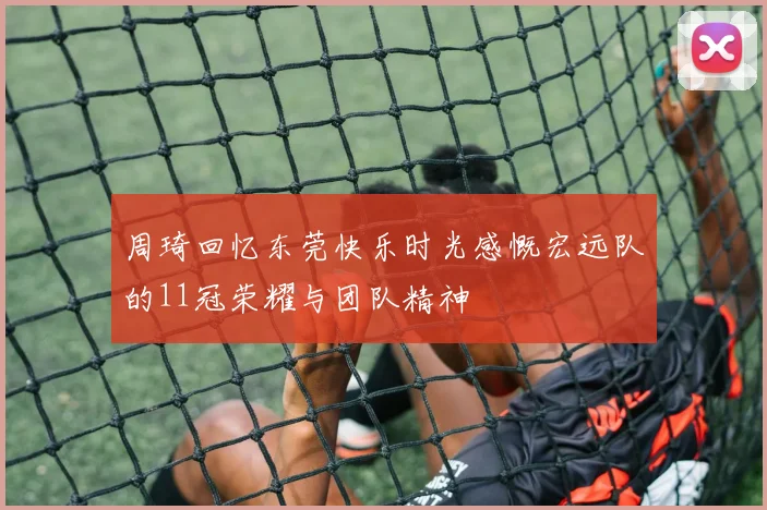 周琦回忆东莞快乐时光感慨宏远队的11冠荣耀与团队精神