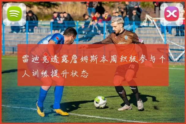 雷迪克透露詹姆斯本周积极参与个人训练提升状态