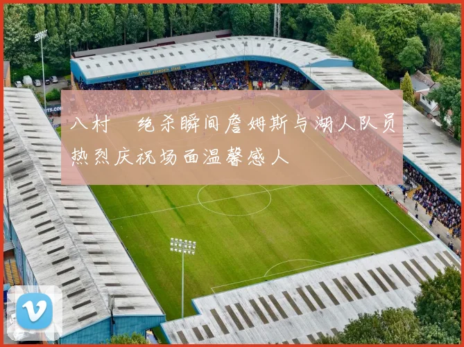 八村塁绝杀瞬间詹姆斯与湖人队员热烈庆祝场面温馨感人