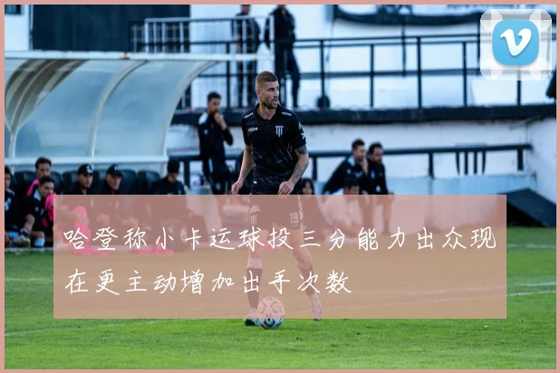 哈登称小卡运球投三分能力出众现在更主动增加出手次数