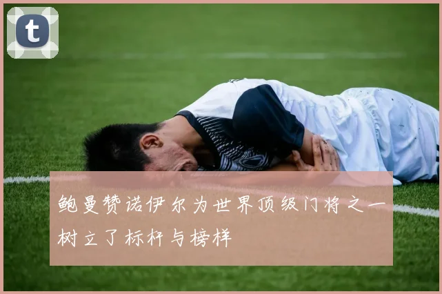 鲍曼赞诺伊尔为世界顶级门将之一树立了标杆与榜样