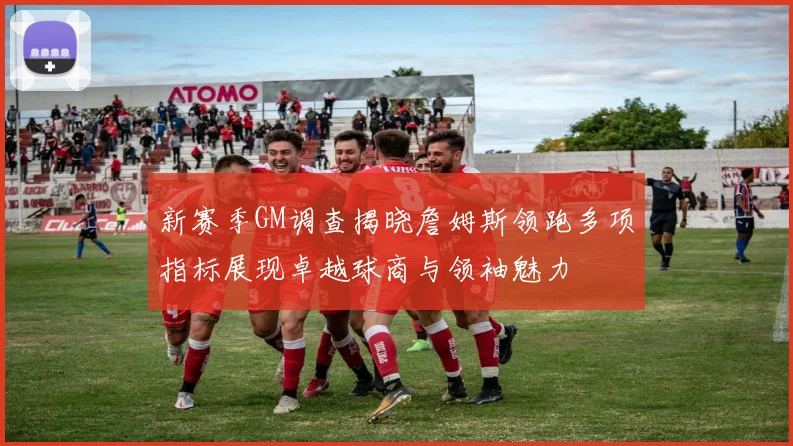 新赛季GM调查揭晓詹姆斯领跑多项指标展现卓越球商与领袖魅力