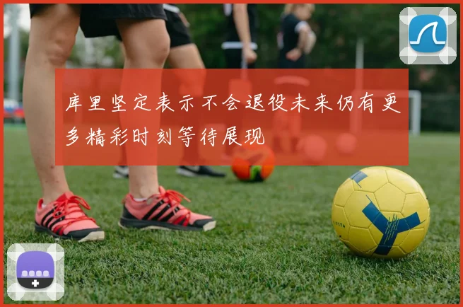 库里坚定表示不会退役未来仍有更多精彩时刻等待展现