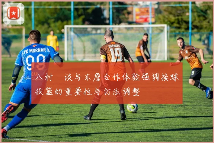 八村塁谈与东詹合作体验强调接球投篮的重要性与打法调整