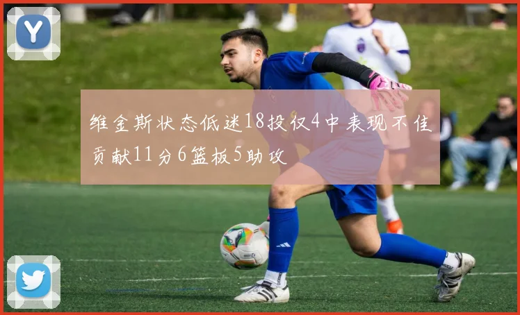 维金斯状态低迷18投仅4中表现不佳贡献11分6篮板5助攻