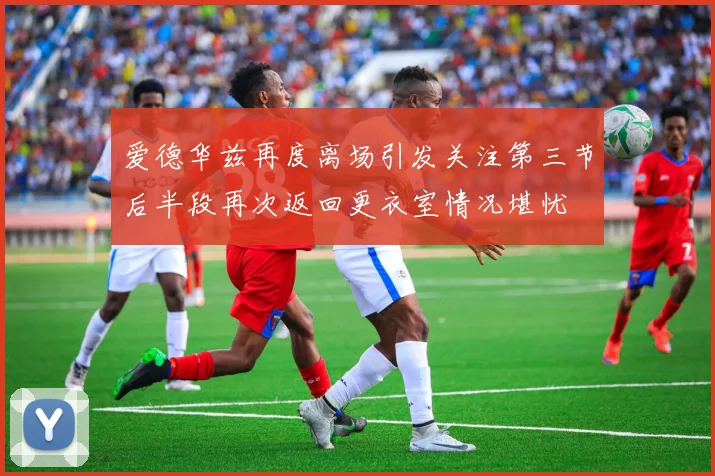 爱德华兹再度离场引发关注第三节后半段再次返回更衣室情况堪忧