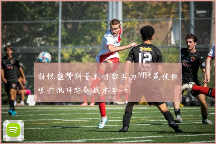 孙悦盛赞斯普利特称其为NBA最佳教练并批评球队战术单一