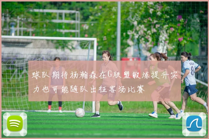 球队期待杨瀚森在G联盟锻炼提升实力也可能随队出征客场比赛