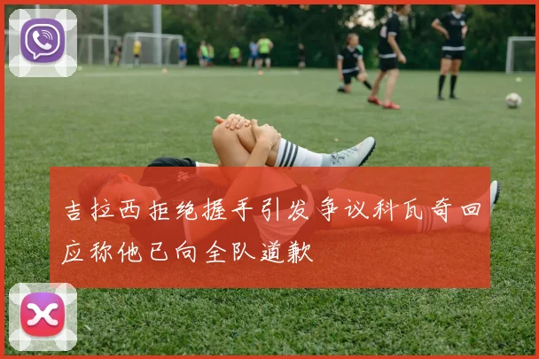 吉拉西拒绝握手引发争议科瓦奇回应称他已向全队道歉