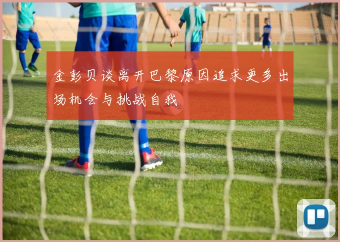 金彭贝谈离开巴黎原因追求更多出场机会与挑战自我