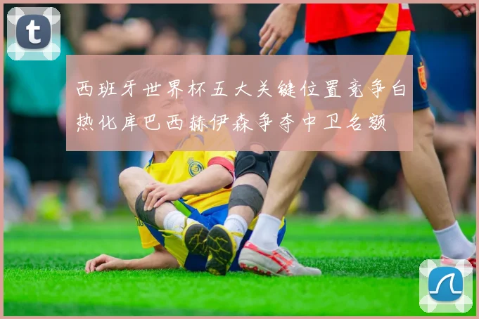 西班牙世界杯五大关键位置竞争白热化库巴西赫伊森争夺中卫名额