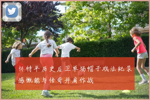 怀特平历史后卫单场帽子戏法纪录感慨能与传奇并肩作战