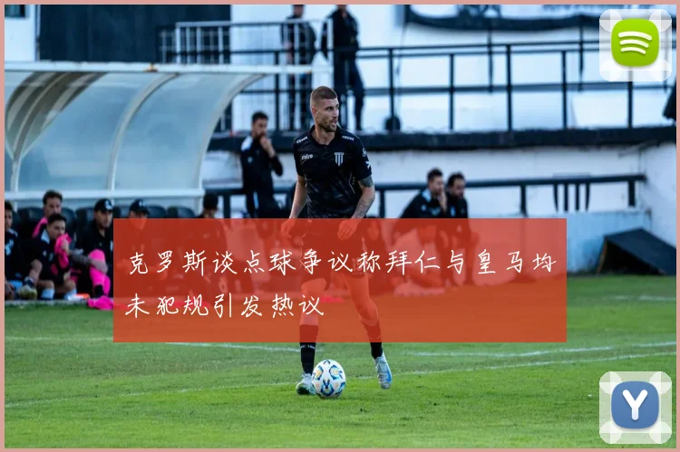 克罗斯谈点球争议称拜仁与皇马均未犯规引发热议
