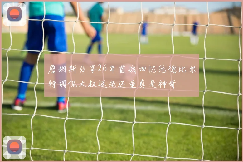 詹姆斯分享26年首战回忆范德比尔特调侃大叔返老还童真是神奇