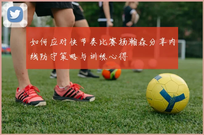 如何应对快节奏比赛杨瀚森分享内线防守策略与训练心得