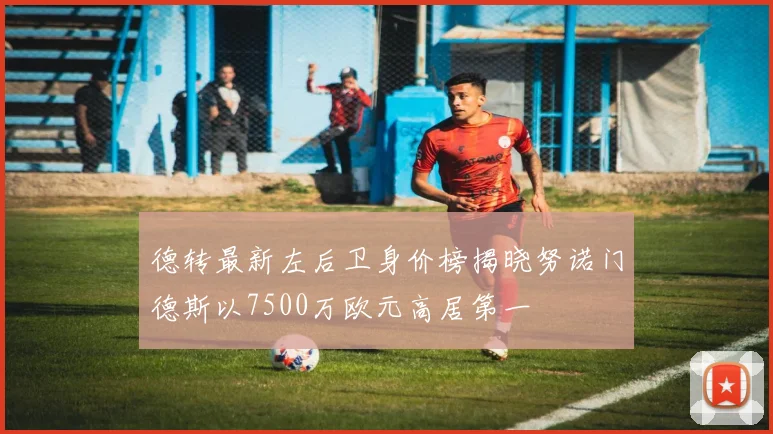 德转最新左后卫身价榜揭晓努诺门德斯以7500万欧元高居第一