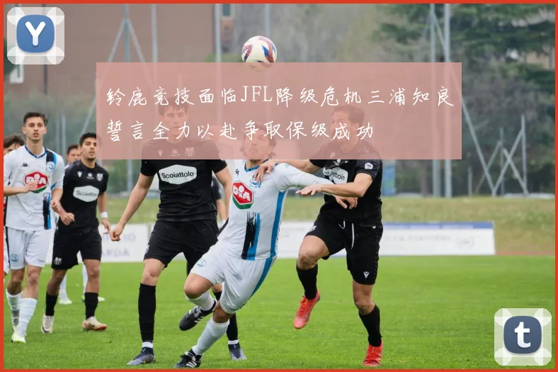 铃鹿竞技面临JFL降级危机三浦知良誓言全力以赴争取保级成功