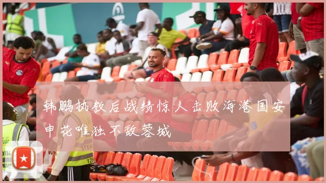 韩鹏执教后战绩惊人击败海港国安申花唯独不敌蓉城